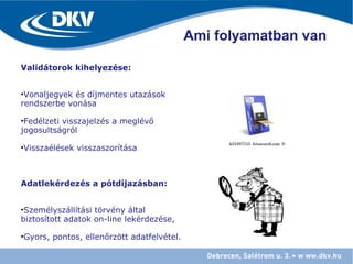 Ami folyamatban van
Validátorok kihelyezése:
•Vonaljegyek és díjmentes utazások
rendszerbe vonása
•Fedélzeti visszajelzés a meglévő
jogosultságról
•Visszaélések visszaszorítása
Adatlekérdezés a pótdíjazásban:
•Személyszállítási törvény által
biztosított adatok on-line lekérdezése,
•Gyors, pontos, ellenőrzött adatfelvétel.
 