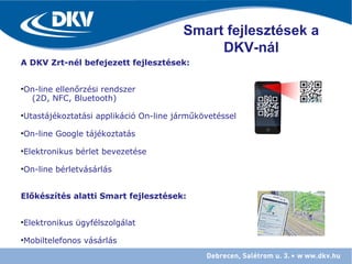 A DKV Zrt-nél befejezett fejlesztések:
•On-line ellenőrzési rendszer
(2D, NFC, Bluetooth)
•Utastájékoztatási applikáció On-line járműkövetéssel
•On-line Google tájékoztatás
•Elektronikus bérlet bevezetése
•On-line bérletvásárlás
Előkészítés alatti Smart fejlesztések:
•Elektronikus ügyfélszolgálat
•Mobiltelefonos vásárlás
Smart fejlesztések a
DKV-nál
 