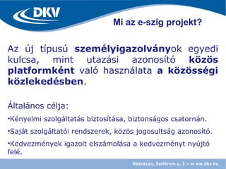 Az új típusú személyigazolványok egyedi
kulcsa, mint utazási azonosító közös
platformként való használata a közösségi
közlekedésben.
Általános célja:
•Kényelmi szolgáltatás biztosítása, biztonságos csatornán.
•Saját szolgáltatói rendszerek, közös jogosultság azonosító.
•Kedvezmények igazolt elszámolása a kedvezményt nyújtó
felé.
Mi az e-szig projekt?
 
