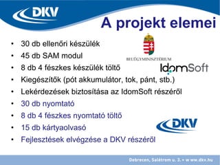 • 30 db ellenőri készülék
• 45 db SAM modul
• 8 db 4 fészkes készülék töltő
• Kiegészítők (pót akkumulátor, tok, pánt, stb.)
• Lekérdezések biztosítása az IdomSoft részéről
• 30 db nyomtató
• 8 db 4 fészkes nyomtató töltő
• 15 db kártyaolvasó
• Fejlesztések elvégzése a DKV részéről
A projekt elemei
 
