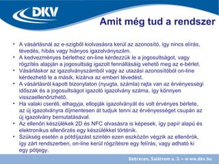 Amit még tud a rendszer
• A vásárlásnál az e-szigből kiolvasásra kerül az azonosító, így nincs elírás,
tévedés, hibás vagy hiányos igazolványszám.
• A kedvezményes bérlethez on-line kérdezzük le a jogosultságot, vagy
rögzítés alapján a jogosultság igazolt fennállásáig vehető meg az e-bérlet.
• Vásárláskor az igazolványszámból vagy az utazási azonosítóból on-line
kérdezhető le a másik, kizárva az emberi tévedést.
• A vásárlásról kapott bizonylaton (nyugta, számla) rajta van az érvényességi
időszak és a jogosultságot igazoló igazolvány száma, így könnyen
visszaellenőrizhető.
• Ha valaki cseréli, elhagyja, ellopják igazolványát és volt érvényes bérlete,
az új igazolványra díjmentesen át tudjuk tenni az érvényességet csupán az
új igazolvány bemutatásával.
• Az ellenőri készülékek 2D és NFC olvasásra is képesek, így papír alapú és
elektronikus ellenőrzés egy készülékkel történik.
• Szükség esetén a pótdíjazást szintén ezen eszközön végzik az ellenőrök,
így zárt rendszerben, on-line kerül rögzítésre egy felírás, vagy adható ki
egy pótjegy.
 