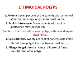 ETHMOIDAL POLYPS
2. Asthma. Seven per cent of the patients with asthma of
atopic or non atopic origin show nasal polypi.
3. Aspirin intolerance. Some patients with aspirin
intolerance may show polypi.
Samter's triad consists of nasal polypi, asthma and aspirin
intolerance.
4. Cystic fibrosis. Twenty per cent of patients with cystic
fibrosis form polypi. It is due to abnormal mucus.
5. Allergic fungal sinusitis. Almost all cases of fungal
sinusitis form nasal polypi.
 
