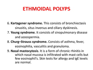 ETHMOIDAL POLYPS
6. Kartagener syndrome. This consists of bronchiectasis
sinusitis, situs inversus and ciliary dyskinesis.
7. Young syndrome. It consists of sinopulmonary disease
and azoospermia.
8. Churg–Strauss syndrome. Consists of asthma, fever,
eosinophilia, vasculitis and granuloma.
9. Nasal mastocytosis. It is a form of chronic rhinitis in
which nasal mucosa is infiltrated with mast cells but
few eosinophil's. Skin tests for allergy and IgE levels
are normal.
 