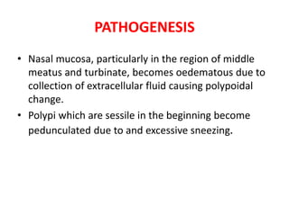 PATHOGENESIS
• Nasal mucosa, particularly in the region of middle
meatus and turbinate, becomes oedematous due to
collection of extracellular fluid causing polypoidal
change.
• Polypi which are sessile in the beginning become
pedunculated due to and excessive sneezing.
 