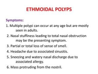 ETHMOIDAL POLYPS
Symptoms:
1. Multiple polypi can occur at any age but are mostly
seen in adults.
2. Nasal stuffiness leading to total nasal obstruction
may be the presenting symptom.
3. Partial or total loss of sense of smell.
4. Headache due to associated sinusitis.
5. Sneezing and watery nasal discharge due to
associated allergy.
6. Mass protruding from the nostril.
 