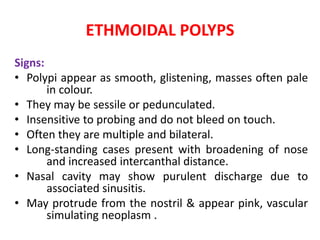 ETHMOIDAL POLYPS
Signs:
• Polypi appear as smooth, glistening, masses often pale
in colour.
• They may be sessile or pedunculated.
• Insensitive to probing and do not bleed on touch.
• Often they are multiple and bilateral.
• Long-standing cases present with broadening of nose
and increased intercanthal distance.
• Nasal cavity may show purulent discharge due to
associated sinusitis.
• May protrude from the nostril & appear pink, vascular
simulating neoplasm .
 
