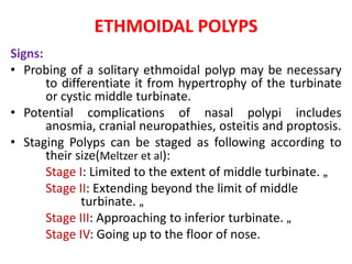 ETHMOIDAL POLYPS
Signs:
• Probing of a solitary ethmoidal polyp may be necessary
to differentiate it from hypertrophy of the turbinate
or cystic middle turbinate.
• Potential complications of nasal polypi includes
anosmia, cranial neuropathies, osteitis and proptosis.
• Staging Polyps can be staged as following according to
their size(Meltzer et al):
Stage I: Limited to the extent of middle turbinate. „
Stage II: Extending beyond the limit of middle
turbinate. „
Stage III: Approaching to inferior turbinate. „
Stage IV: Going up to the floor of nose.
 