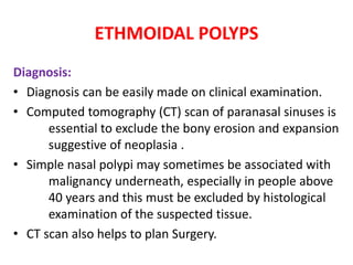 ETHMOIDAL POLYPS
Diagnosis:
• Diagnosis can be easily made on clinical examination.
• Computed tomography (CT) scan of paranasal sinuses is
essential to exclude the bony erosion and expansion
suggestive of neoplasia .
• Simple nasal polypi may sometimes be associated with
malignancy underneath, especially in people above
40 years and this must be excluded by histological
examination of the suspected tissue.
• CT scan also helps to plan Surgery.
 