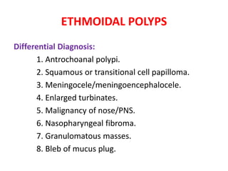 ETHMOIDAL POLYPS
Differential Diagnosis:
1. Antrochoanal polypi.
2. Squamous or transitional cell papilloma.
3. Meningocele/meningoencephalocele.
4. Enlarged turbinates.
5. Malignancy of nose/PNS.
6. Nasopharyngeal fibroma.
7. Granulomatous masses.
8. Bleb of mucus plug.
 