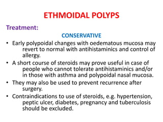 ETHMOIDAL POLYPS
Treatment:
CONSERVATIVE
• Early polypoidal changes with oedematous mucosa may
revert to normal with antihistaminics and control of
allergy.
• A short course of steroids may prove useful in case of
people who cannot tolerate antihistaminics and/or
in those with asthma and polypoidal nasal mucosa.
• They may also be used to prevent recurrence after
surgery.
• Contraindications to use of steroids, e.g. hypertension,
peptic ulcer, diabetes, pregnancy and tuberculosis
should be excluded.
 
