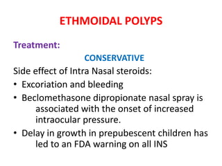 ETHMOIDAL POLYPS
Treatment:
CONSERVATIVE
Side effect of Intra Nasal steroids:
• Excoriation and bleeding
• Beclomethasone dipropionate nasal spray is
associated with the onset of increased
intraocular pressure.
• Delay in growth in prepubescent children has
led to an FDA warning on all INS
 