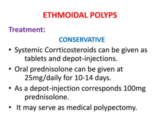 ETHMOIDAL POLYPS
Treatment:
CONSERVATIVE
• Systemic Corrticosteroids can be given as
tablets and depot-injections.
• Oral prednisolone can be given at
25mg/daily for 10-14 days.
• As a depot-injection corresponds 100mg
prednisolone.
• It may serve as medical polypectomy.
 