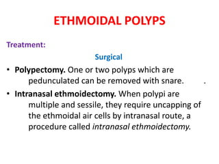ETHMOIDAL POLYPS
Treatment:
Surgical
• Polypectomy. One or two polyps which are
pedunculated can be removed with snare. .
• Intranasal ethmoidectomy. When polypi are
multiple and sessile, they require uncapping of
the ethmoidal air cells by intranasal route, a
procedure called intranasal ethmoidectomy.
 