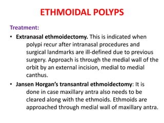 ETHMOIDAL POLYPS
Treatment:
• Extranasal ethmoidectomy. This is indicated when
polypi recur after intranasal procedures and
surgical landmarks are ill-defined due to previous
surgery. Approach is through the medial wall of the
orbit by an external incision, medial to medial
canthus.
• Jansen Horgan’s transantral ethmoidectomy: It is
done in case maxillary antra also needs to be
cleared along with the ethmoids. Ethmoids are
approached through medial wall of maxillary antra.
 
