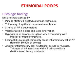 ETHMOIDAL POLYPS
Histologic finding:
NPs are characterised by
• Pseudo stratified ciliated columnar epithalium
• Thickening of epithelial basement membrane
• Stroma of NP is oedematous
• Vascularization is poor and lacks innervation
• Hyperplasia of seromucous gland when comparing with
inferior or middle turbinate.
• Eosinophil's are most commonly found inflammatory cell in NP
(found in 80-90% of polyps)
• Another inflammatory cell, neutrophil, occurs in 7% cases.
This type of NP associates with CF, primary ciliary
dyskinesia or Young syndrome.
 