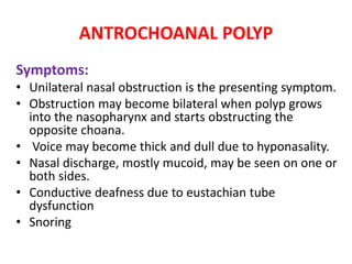 ANTROCHOANAL POLYP
Symptoms:
• Unilateral nasal obstruction is the presenting symptom.
• Obstruction may become bilateral when polyp grows
into the nasopharynx and starts obstructing the
opposite choana.
• Voice may become thick and dull due to hyponasality.
• Nasal discharge, mostly mucoid, may be seen on one or
both sides.
• Conductive deafness due to eustachian tube
dysfunction
• Snoring
 