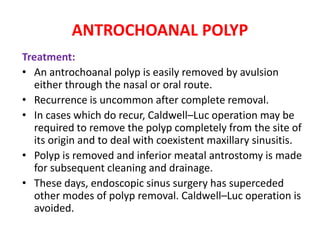 ANTROCHOANAL POLYP
Treatment:
• An antrochoanal polyp is easily removed by avulsion
either through the nasal or oral route.
• Recurrence is uncommon after complete removal.
• In cases which do recur, Caldwell–Luc operation may be
required to remove the polyp completely from the site of
its origin and to deal with coexistent maxillary sinusitis.
• Polyp is removed and inferior meatal antrostomy is made
for subsequent cleaning and drainage.
• These days, endoscopic sinus surgery has superceded
other modes of polyp removal. Caldwell–Luc operation is
avoided.
 