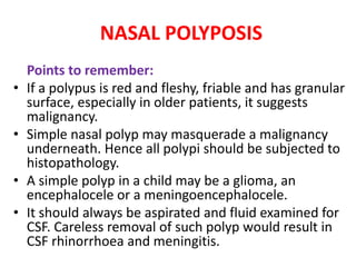 NASAL POLYPOSIS
Points to remember:
• If a polypus is red and fleshy, friable and has granular
surface, especially in older patients, it suggests
malignancy.
• Simple nasal polyp may masquerade a malignancy
underneath. Hence all polypi should be subjected to
histopathology.
• A simple polyp in a child may be a glioma, an
encephalocele or a meningoencephalocele.
• It should always be aspirated and fluid examined for
CSF. Careless removal of such polyp would result in
CSF rhinorrhoea and meningitis.
 