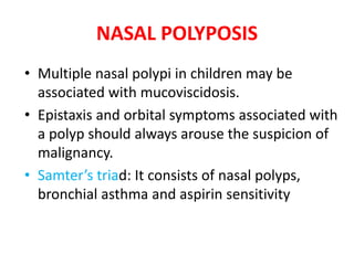 NASAL POLYPOSIS
• Multiple nasal polypi in children may be
associated with mucoviscidosis.
• Epistaxis and orbital symptoms associated with
a polyp should always arouse the suspicion of
malignancy.
• Samter’s triad: It consists of nasal polyps,
bronchial asthma and aspirin sensitivity
 