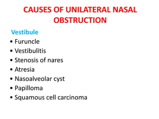 CAUSES OF UNILATERAL NASAL
OBSTRUCTION
Vestibule
• Furuncle
• Vestibulitis
• Stenosis of nares
• Atresia
• Nasoalveolar cyst
• Papilloma
• Squamous cell carcinoma
 