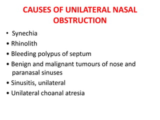 CAUSES OF UNILATERAL NASAL
OBSTRUCTION
• Synechia
• Rhinolith
• Bleeding polypus of septum
• Benign and malignant tumours of nose and
paranasal sinuses
• Sinusitis, unilateral
• Unilateral choanal atresia
 