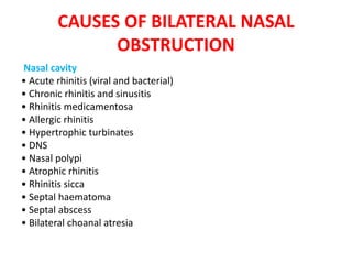 CAUSES OF BILATERAL NASAL
OBSTRUCTION
Nasal cavity
• Acute rhinitis (viral and bacterial)
• Chronic rhinitis and sinusitis
• Rhinitis medicamentosa
• Allergic rhinitis
• Hypertrophic turbinates
• DNS
• Nasal polypi
• Atrophic rhinitis
• Rhinitis sicca
• Septal haematoma
• Septal abscess
• Bilateral choanal atresia
 