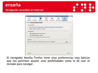 Navegación accesible en Internet El navegador Mozilla Firefox tiene unas preferencias muy básicas que nos permiten ajustar unas posibilidades como la de usar el teclado para navegar. 