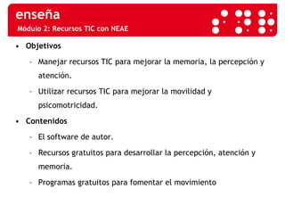 Módulo 2: Recursos TIC con NEAE Objetivos Manejar recursos TIC para mejorar la memoria, la percepción y atención. Utilizar recursos TIC para mejorar la movilidad y psicomotricidad. Contenidos El software de autor. Recursos gratuitos para desarrollar la percepción, atención y memoria. Programas gratuitos para fomentar el movimiento 