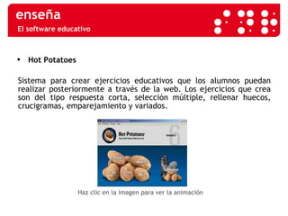 El software educativo Hot Potatoes Sistema para crear ejercicios educativos que los alumnos puedan realizar posteriormente a través de la web. Los ejercicios que crea son del tipo respuesta corta, selección múltiple, rellenar huecos, crucigramas, emparejamiento y variados. Haz clic en la imagen para ver la animación 