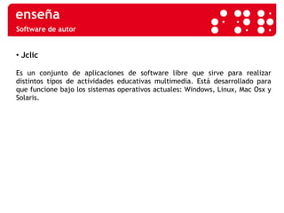 Software de autor Jclic Es un conjunto de aplicaciones de software libre que sirve para realizar distintos tipos de actividades educativas multimedia. Está desarrollado para que funcione bajo los sistemas operativos actuales: Windows, Linux, Mac Osx y Solaris. 