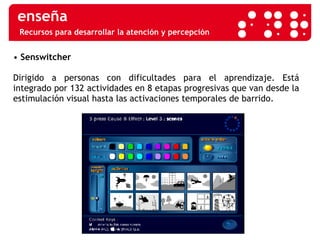 Recursos para desarrollar la atención y percepción •  Senswitcher Dirigido a personas con dificultades para el aprendizaje. Está integrado por 132 actividades en 8 etapas progresivas que van desde la estimulación visual hasta las activaciones temporales de barrido. 