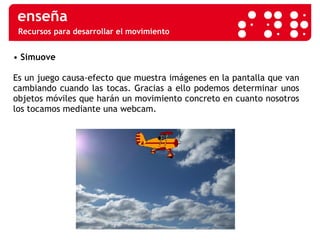Recursos para desarrollar el movimiento •  Simuove Es un juego causa-efecto que muestra imágenes en la pantalla que van cambiando cuando las tocas. Gracias a ello podemos determinar unos objetos móviles que harán un movimiento concreto en cuanto nosotros los tocamos mediante una webcam.  