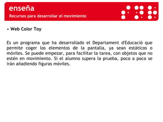 Recursos para desarrollar el movimiento •  Web Color Toy Es un programa que ha desarrollado el Departament d'Educació que permite coger los elementos de la pantalla, ya sean estáticos o móviles. Se puede empezar, para facilitar la tarea, con objetos que no estén en movimiento. Si el alumno supera la prueba, poco a poco se irán añadiendo figuras móviles. 