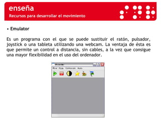 Recursos para desarrollar el movimiento •  Emulator  Es un programa con el que se puede sustituir el ratón, pulsador, joystick o una tableta utilizando una webcam. La ventaja de ésta es que permite un control a distancia, sin cables, a la vez que consigue una mayor flexibilidad en el uso del ordenador.  