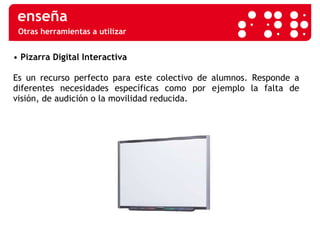 Otras herramientas a utilizar •  Pizarra Digital Interactiva   Es un recurso perfecto para este colectivo de alumnos. Responde a diferentes necesidades específicas como por ejemplo la falta de visión, de audición o la movilidad reducida.  