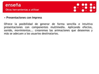 Otras herramientas a utilizar •  Presentaciones con Impress   Ofrece la posibilidad de generar de forma sencilla e intuitiva presentaciones con componentes multimedia. Aplicando efectos, sonido, movimientos... crearemos las animaciones que deseemos y más se adecuen a los usuarios destinatarios.  