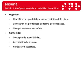 Módulo 1: Configuración de la accesibilidad desde Linux Objetivos Identificar las posibilidades de accesibilidad de Linux. Configurar los periféricos de forma personalizada. Navegar de forma accesible. Contenidos Concepto de accesibilidad. Accesibilidad en Linux. Navegación accesible. 