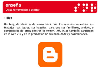 Otras herramientas a utilizar •   Blog   Un blog de clase o de curso hará que los alumnos muestren sus trabajos, sus logros, sus hazañas, para que sus familiares, amigos, y compañeros de otros centros lo visiten. Así, ellos también participan en la web 2.0 y en la promoción de sus habilidades y posibilidades.  