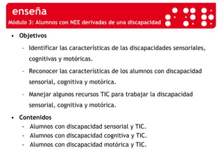Módulo 3:  Alumnos con NEE derivadas de una discapacidad Objetivos Identificar las características de las discapacidades sensoriales, cognitivas y motóricas. Reconocer las características de los alumnos con discapacidad sensorial, cognitiva y motórica. Manejar algunos recursos TIC para trabajar la discapacidad sensorial, cognitiva y motórica. Contenidos -  Alumnos con discapacidad sensorial y TIC. -  Alumnos con discapacidad cognitiva y TIC. -  Alumnos con discapacidad motórica y TIC. 