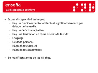 La discapacidad cognitiva •  Es una discapacidad en la que: Hay un funcionamiento intelectual significativamente por  debajo de la media. Hay un déficit adaptativo. Hay una limitación en otras esferas de la vida: Lenguaje Cuidado personal Habilidades sociales Habilidades académicas Se manifiesta antes de los 18 años. 
