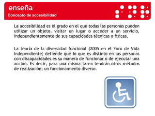 El avance las TIC La accesibilidad es el grado en el que todas las personas pueden utilizar un objeto, visitar un lugar o acceder a un servicio, independientemente de sus capacidades técnicas o físicas. La teoría de la diversidad funcional (2005 en el Foro de Vida Independiente) defiende que lo que es distinto en las personas con discapacidades es su manera de funcionar o de ejecutar una acción. Es decir, para una misma tarea tendrán otros métodos de realización; un funcionamiento diverso.  Concepto de accesibilidad 