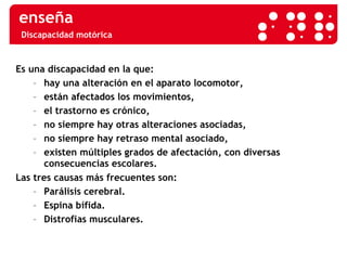 Discapacidad motórica Es una discapacidad en la que: hay una alteración en el aparato locomotor, están afectados los movimientos, el trastorno es crónico, no siempre hay otras alteraciones asociadas, no siempre hay retraso mental asociado, existen múltiples grados de afectación, con diversas  consecuencias escolares. Las tres causas más frecuentes son: Parálisis cerebral. Espina bífida. Distrofias musculares. 