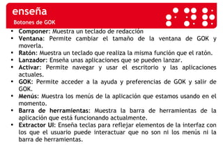 Botones de GOK Componer : Muestra un teclado de redacción Ventana : Permite cambiar el tamaño de la ventana de GOK y moverla. Ratón : Muestra un teclado que realiza la misma función que el ratón. Lanzador : Enseña unas aplicaciones que se pueden lanzar.  Activar : Permite navegar y usar el escritorio y las aplicaciones actuales. GOK : Permite acceder a la ayuda y preferencias de GOK y salir de GOK. Menús : Muestra los menús de la aplicación que estamos usando en el momento. Barra de herramientas : Muestra la barra de herramientas de la aplicación que está funcionando actualmente. Extractor UI : Enseña teclas para reflejar elementos de la interfaz con los que el usuario puede interactuar que no son ni los menús ni la barra de herramientas. 