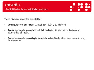 Posibilidades de accesibilidad en Linux Tiene diversos aspectos adaptables: Configuración del ratón : Ajuste del ratón y su manejo Preferencias de accesibilidad del teclado : Ajuste del teclado como alternativa al ratón.  Preferencias de tecnología de asistencia : Añade otras aportaciones muy interesantes 