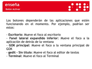 Botón Activar Los botones dependerán de las aplicaciones que estén funcionando en el momento. Por ejemplo, podrían ser estos:  -  Escritorio : Mueve el foco al escritorio - P anel lateral expandido inferior : Mueve el foco a la aplicación de detrás de la ventana -  GOK principal : Mueve el foco a la ventana principal de GOK -  gedit   – Sin título : Mueve el foco al editor de textos -  Terminal : Mueve el foco al Terminal 