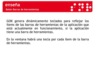 Botón Barras de herramientas GOK genera dinámicamente teclados para reflejar los ítems de las barras de herramientas de la aplicación que está actualmente en funcionamiento, si la aplicación tiene una barra de herramientas.  En la ventana habrá una tecla por cada ítem de la barra de herramientas. 