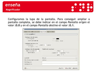 Magnificador Configuramos la lupa de la pantalla.  Para conseguir ampliar a pantalla completa, se debe indicar en el campo  Pantalla origen  el valor  :0.0  y en el campo  Pantalla destino  el valor  :0.1 .  