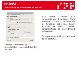 Preferencias de accesibilidad del teclado Sistema -> Preferencias -> Accesibilidad -> Accesibilidad del teclado  Esta ventana también está compuesta por 3 pestañas. Para empezar a editar cualquiera de las funciones deberemos haber activado el  check  “Activar características de accesibilidad del teclado” Es importante analizar cada una de las pestañas. 