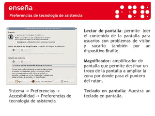 Preferencias de tecnología de asistencia Sistema -> Preferencias -> Accesibilidad -> Preferencias de tecnología de asistencia Lector de pantalla : permite  leer el contenido de la pantalla para usuarios con problemas de visión y sacarlo también por un dispositivo Braille. Magnificador : amplificador de pantalla que permite destinar un trozo de la pantalla a ampliar la zona por donde pasa el puntero del ratón. Teclado en pantalla : Muestra un teclado en pantalla. 