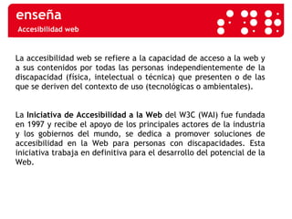 Accesibilidad web La accesibilidad web se refiere a la capacidad de acceso a la web y a sus contenidos por todas las personas independientemente de la discapacidad (física, intelectual o técnica) que presenten o de las que se deriven del contexto de uso (tecnológicas o ambientales). La  Iniciativa de Accesibilidad a la Web  del W3C (WAI) fue fundada en 1997 y recibe el apoyo de los principales actores de la industria y los gobiernos del mundo, se dedica a promover soluciones de accesibilidad en la Web para personas con discapacidades. Esta iniciativa trabaja en definitiva para el desarrollo del potencial de la Web.  